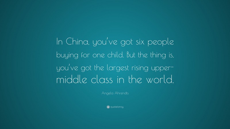 Angela Ahrendts Quote: “In China, you’ve got six people buying for one child. But the thing is, you’ve got the largest rising upper-middle class in the world.”