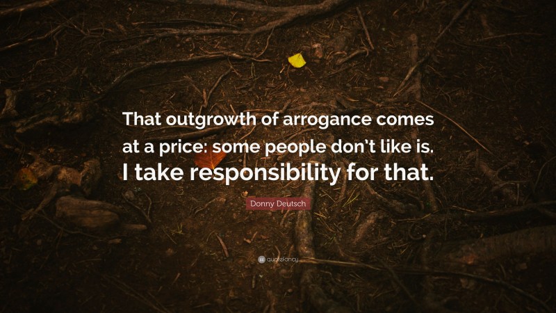 Donny Deutsch Quote: “That outgrowth of arrogance comes at a price: some people don’t like is. I take responsibility for that.”