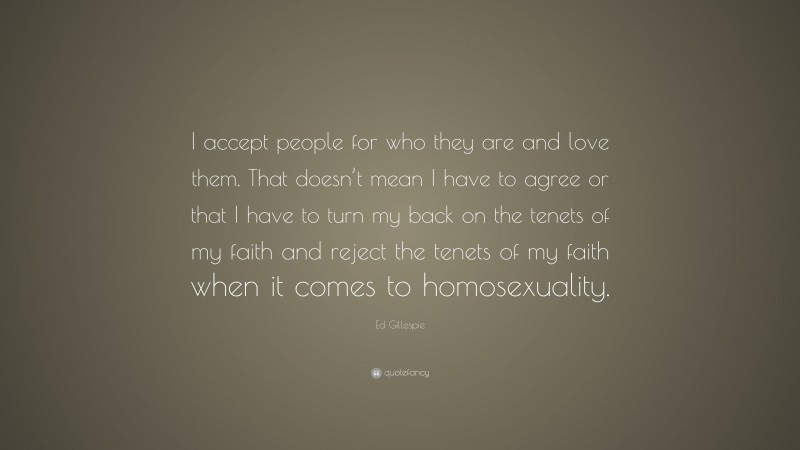 Ed Gillespie Quote: “I accept people for who they are and love them. That doesn’t mean I have to agree or that I have to turn my back on the tenets of my faith and reject the tenets of my faith when it comes to homosexuality.”