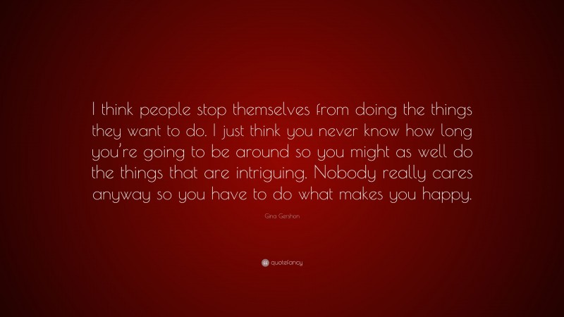 Gina Gershon Quote: “I think people stop themselves from doing the things they want to do. I just think you never know how long you’re going to be around so you might as well do the things that are intriguing. Nobody really cares anyway so you have to do what makes you happy.”