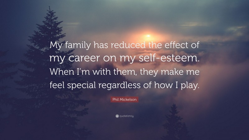Phil Mickelson Quote: “My family has reduced the effect of my career on my self-esteem. When I’m with them, they make me feel special regardless of how I play.”