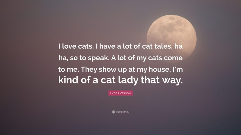 Gina Gershon Quote: “I love cats. I have a lot of cat tales, ha ha, so to speak. A lot of my cats come to me. They show up at my house. I’m kind of a cat lady that way.”