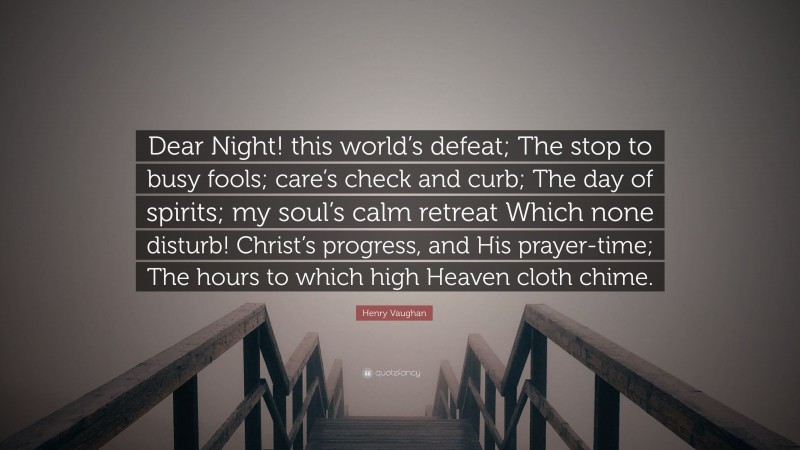 Henry Vaughan Quote: “Dear Night! this world’s defeat; The stop to busy fools; care’s check and curb; The day of spirits; my soul’s calm retreat Which none disturb! Christ’s progress, and His prayer-time; The hours to which high Heaven cloth chime.”