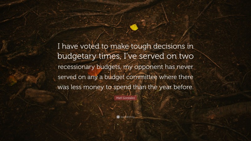 Matt Gonzalez Quote: “I have voted to make tough decisions in budgetary times, I’ve served on two recessionary budgets, my opponent has never served on any a budget committee where there was less money to spend than the year before.”