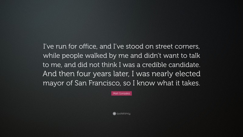 Matt Gonzalez Quote: “I’ve run for office, and I’ve stood on street corners, while people walked by me and didn’t want to talk to me, and did not think I was a credible candidate. And then four years later, I was nearly elected mayor of San Francisco, so I know what it takes.”