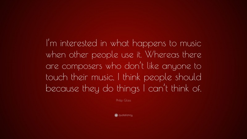 Philip Glass Quote: “I’m interested in what happens to music when other people use it. Whereas there are composers who don’t like anyone to touch their music, I think people should because they do things I can’t think of.”