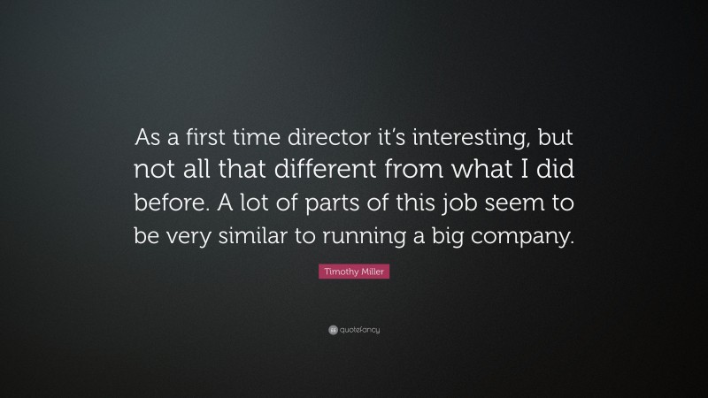 Timothy Miller Quote: “As a first time director it’s interesting, but not all that different from what I did before. A lot of parts of this job seem to be very similar to running a big company.”