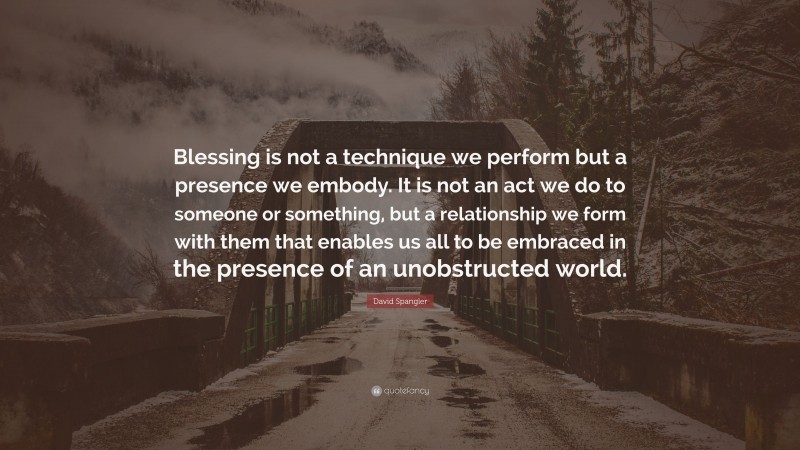 David Spangler Quote: “Blessing is not a technique we perform but a presence we embody. It is not an act we do to someone or something, but a relationship we form with them that enables us all to be embraced in the presence of an unobstructed world.”