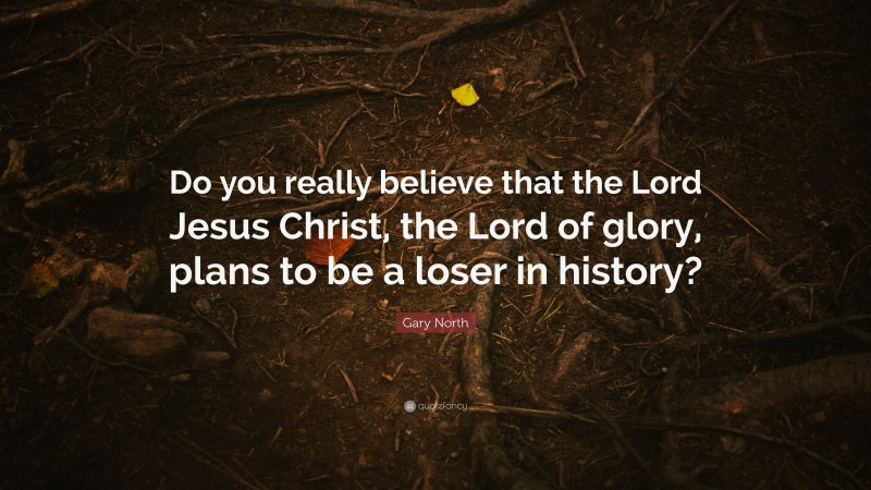 Gary North Quote: “Do you really believe that the Lord Jesus Christ, the Lord of glory, plans to be a loser in history?”