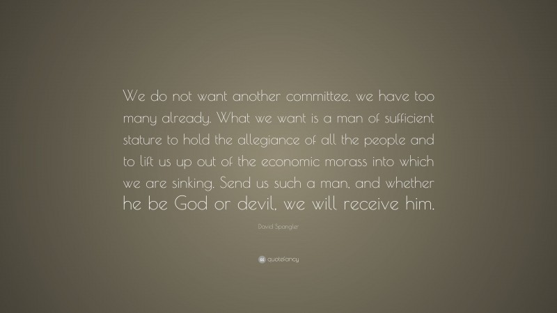 David Spangler Quote: “We do not want another committee, we have too many already. What we want is a man of sufficient stature to hold the allegiance of all the people and to lift us up out of the economic morass into which we are sinking. Send us such a man, and whether he be God or devil, we will receive him.”
