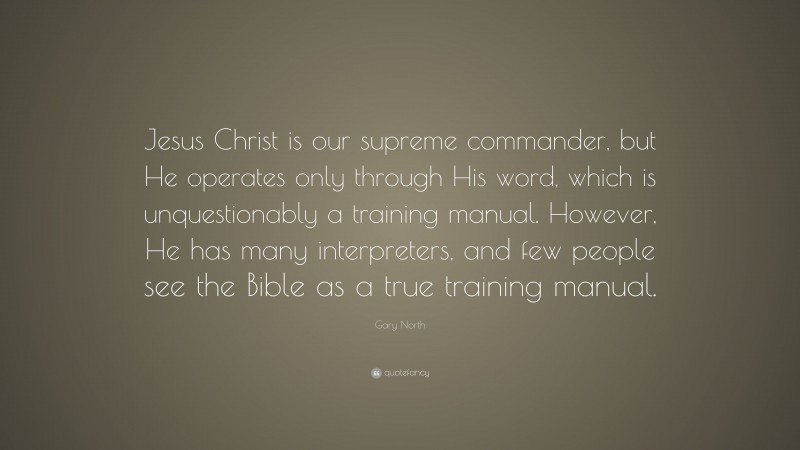 Gary North Quote: “Jesus Christ is our supreme commander, but He operates only through His word, which is unquestionably a training manual. However, He has many interpreters, and few people see the Bible as a true training manual.”