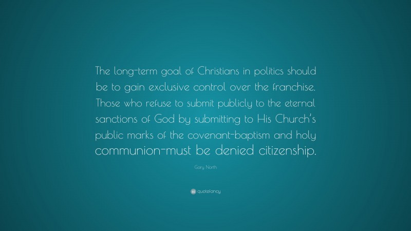 Gary North Quote: “The long-term goal of Christians in politics should be to gain exclusive control over the franchise. Those who refuse to submit publicly to the eternal sanctions of God by submitting to His Church’s public marks of the covenant-baptism and holy communion-must be denied citizenship.”
