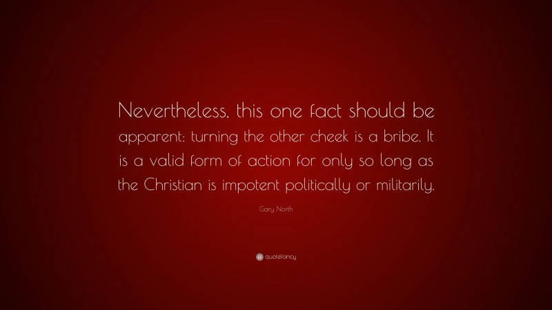 Gary North Quote: “Nevertheless, this one fact should be apparent: turning the other cheek is a bribe. It is a valid form of action for only so long as the Christian is impotent politically or militarily.”