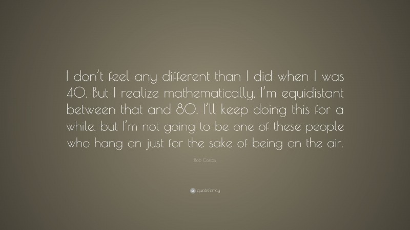 Bob Costas Quote: “I don’t feel any different than I did when I was 40. But I realize mathematically, I’m equidistant between that and 80. I’ll keep doing this for a while, but I’m not going to be one of these people who hang on just for the sake of being on the air.”