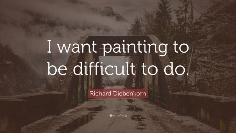Richard Diebenkorn Quote: “I want painting to be difficult to do.”
