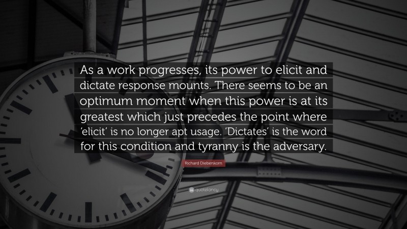 Richard Diebenkorn Quote: “As a work progresses, its power to elicit and dictate response mounts. There seems to be an optimum moment when this power is at its greatest which just precedes the point where ‘elicit’ is no longer apt usage. ‘Dictates’ is the word for this condition and tyranny is the adversary.”