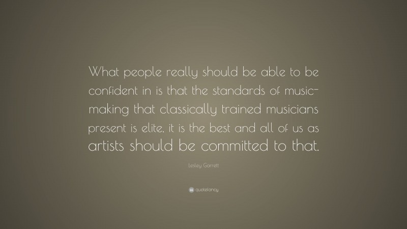 Lesley Garrett Quote: “What people really should be able to be confident in is that the standards of music- making that classically trained musicians present is elite, it is the best and all of us as artists should be committed to that.”