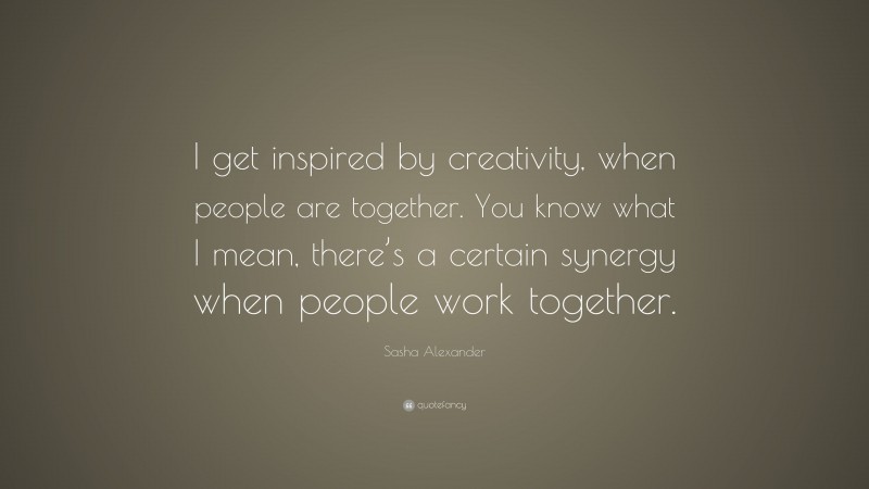Sasha Alexander Quote: “I get inspired by creativity, when people are together. You know what I mean, there’s a certain synergy when people work together.”