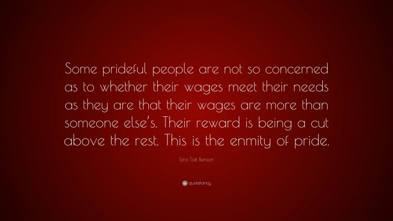Ezra Taft Benson Quote: “Some prideful people are not so concerned as to whether their wages meet their needs as they are that their wages are more than someone else’s. Their reward is being a cut above the rest. This is the enmity of pride.”