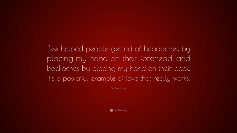 Shelley Long Quote: “I’ve helped people get rid of headaches by placing my hand on their forehead, and backaches by placing my hand on their back. It’s a powerful example of love that really works.”