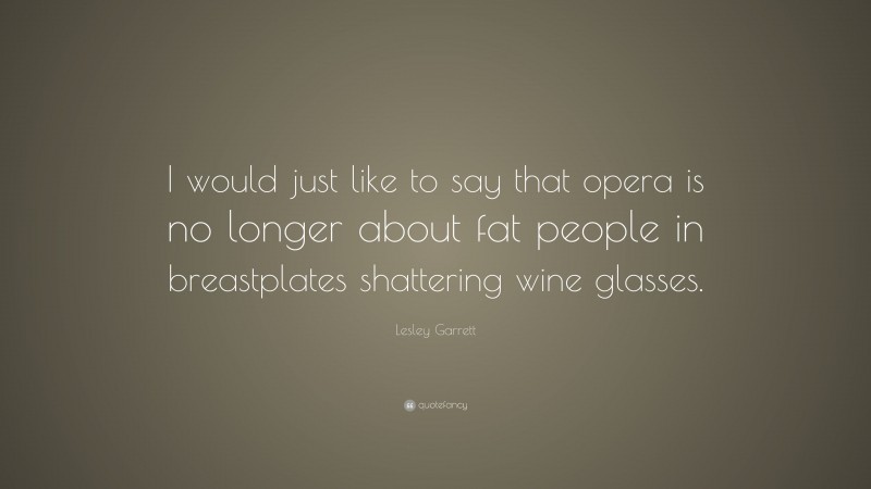Lesley Garrett Quote: “I would just like to say that opera is no longer about fat people in breastplates shattering wine glasses.”