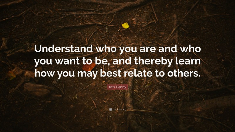 Ken Danby Quote: “Understand who you are and who you want to be, and thereby learn how you may best relate to others.”