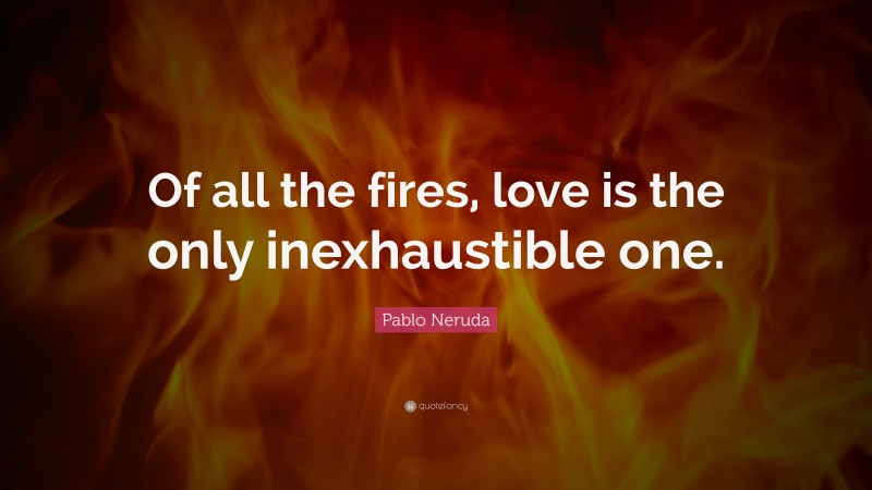 Pablo Neruda Quote: “Of all the fires, love is the only inexhaustible one.”
