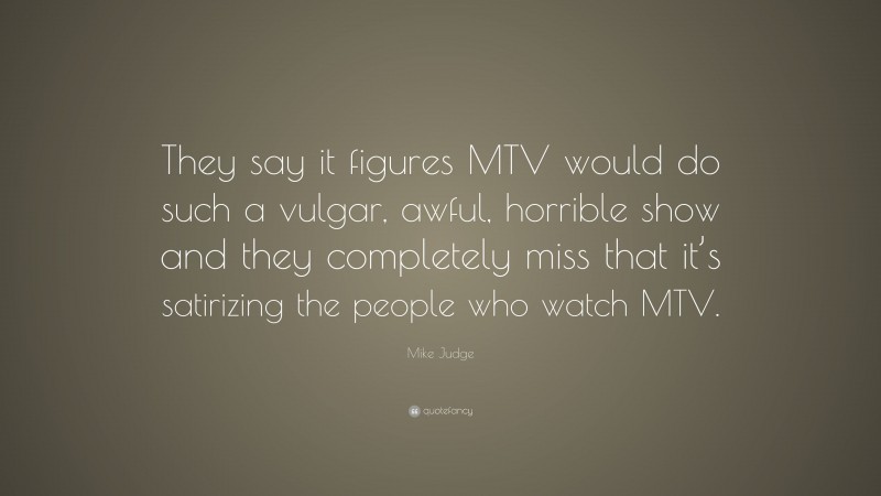 Mike Judge Quote: “They say it figures MTV would do such a vulgar, awful, horrible show and they completely miss that it’s satirizing the people who watch MTV.”