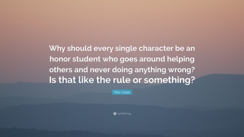 Mike Judge Quote: “Why should every single character be an honor student who goes around helping others and never doing anything wrong? Is that like the rule or something?”