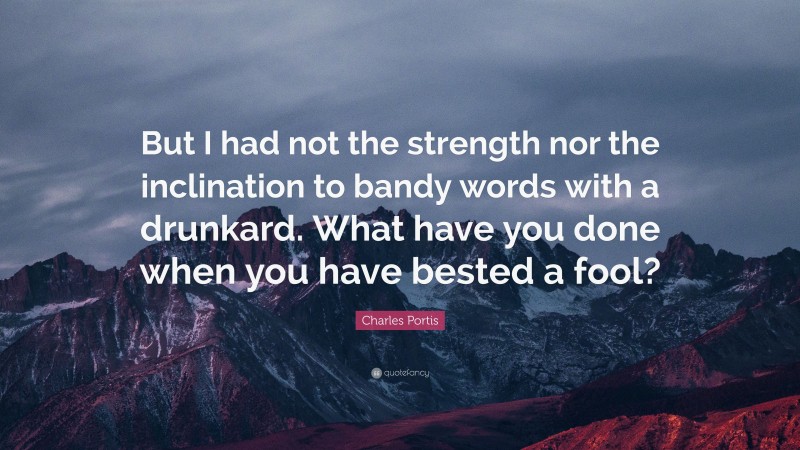 Charles Portis Quote: “But I had not the strength nor the inclination to bandy words with a drunkard. What have you done when you have bested a fool?”