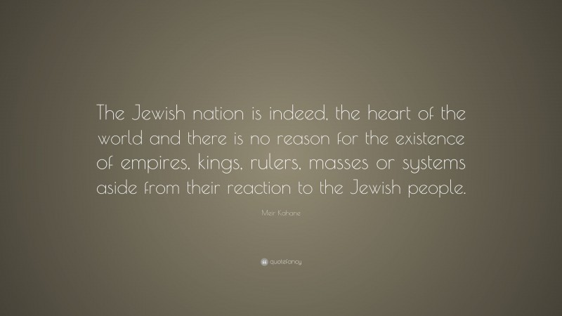 Meir Kahane Quote: “The Jewish nation is indeed, the heart of the world and there is no reason for the existence of empires, kings, rulers, masses or systems aside from their reaction to the Jewish people.”