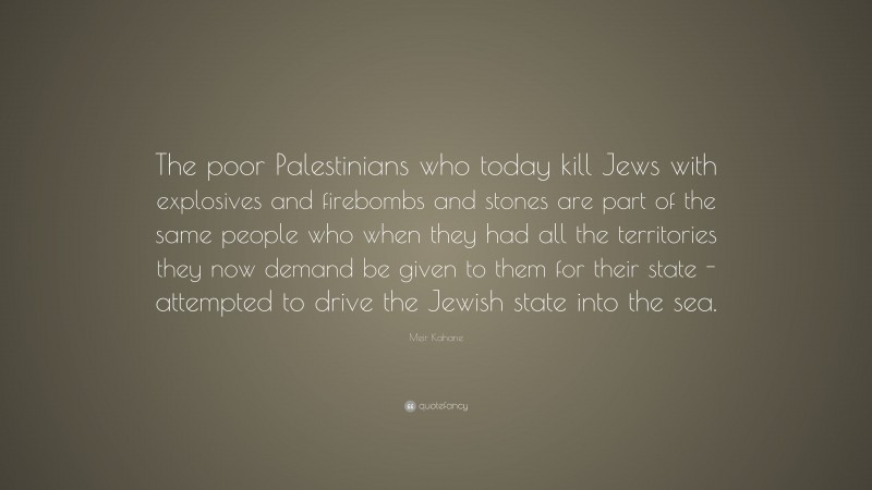 Meir Kahane Quote: “The poor Palestinians who today kill Jews with explosives and firebombs and stones are part of the same people who when they had all the territories they now demand be given to them for their state -attempted to drive the Jewish state into the sea.”