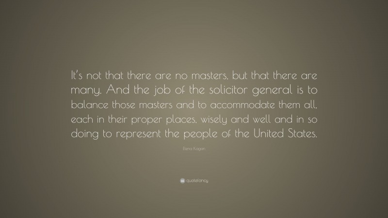 Elena Kagan Quote: “It’s not that there are no masters, but that there are many. And the job of the solicitor general is to balance those masters and to accommodate them all, each in their proper places, wisely and well and in so doing to represent the people of the United States.”
