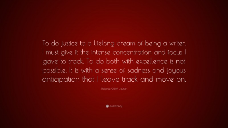 Florence Griffith Joyner Quote: “To do justice to a lifelong dream of being a writer, I must give it the intense concentration and focus I gave to track. To do both with excellence is not possible. It is with a sense of sadness and joyous anticipation that I leave track and move on.”