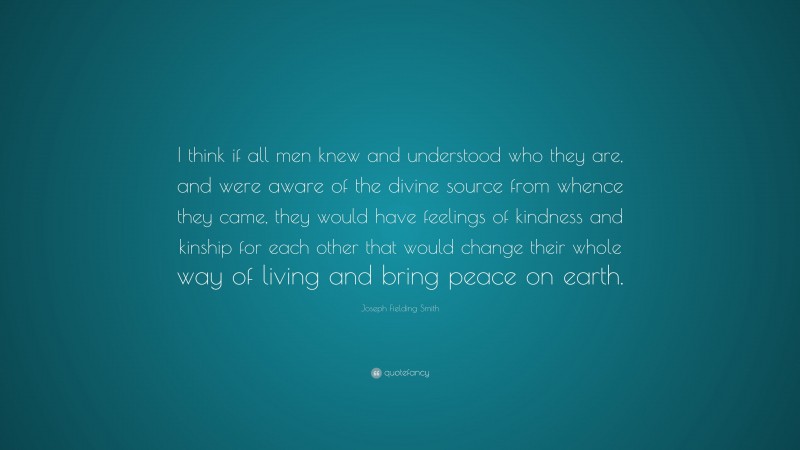 Joseph Fielding Smith Quote: “I think if all men knew and understood who they are, and were aware of the divine source from whence they came, they would have feelings of kindness and kinship for each other that would change their whole way of living and bring peace on earth.”