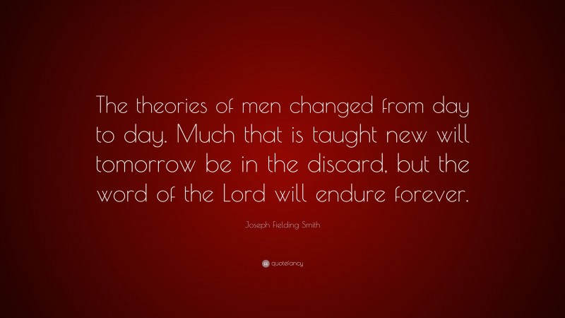 Joseph Fielding Smith Quote: “The theories of men changed from day to day. Much that is taught new will tomorrow be in the discard, but the word of the Lord will endure forever.”