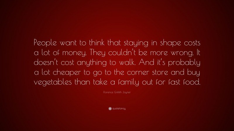 Florence Griffith Joyner Quote: “People want to think that staying in shape costs a lot of money. They couldn’t be more wrong. It doesn’t cost anything to walk. And it’s probably a lot cheaper to go to the corner store and buy vegetables than take a family out for fast food.”