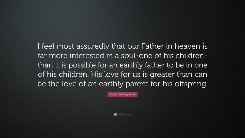 Joseph Fielding Smith Quote: “I feel most assuredly that our Father in heaven is far more interested in a soul-one of his children-than it is possible for an earthly father to be in one of his children. His love for us is greater than can be the love of an earthly parent for his offspring.”