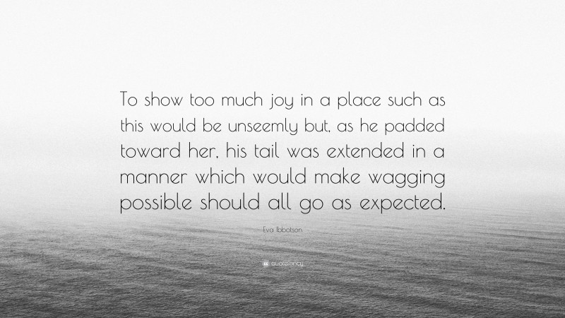 Eva Ibbotson Quote: “To show too much joy in a place such as this would be unseemly but, as he padded toward her, his tail was extended in a manner which would make wagging possible should all go as expected.”