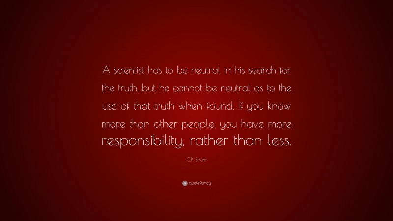 C.P. Snow Quote: “A scientist has to be neutral in his search for the truth, but he cannot be neutral as to the use of that truth when found. If you know more than other people, you have more responsibility, rather than less.”