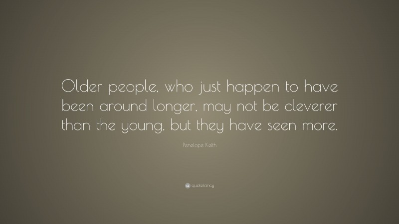 Penelope Keith Quote: “Older people, who just happen to have been around longer, may not be cleverer than the young, but they have seen more.”