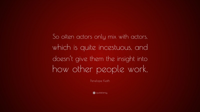 Penelope Keith Quote: “So often actors only mix with actors, which is quite incestuous, and doesn’t give them the insight into how other people work.”