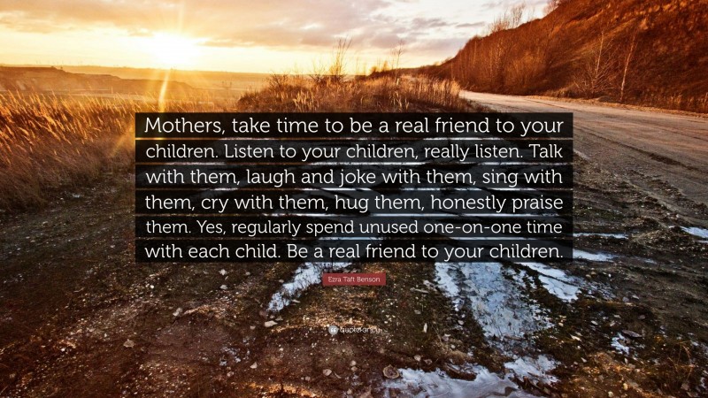 Ezra Taft Benson Quote: “Mothers, take time to be a real friend to your children. Listen to your children, really listen. Talk with them, laugh and joke with them, sing with them, cry with them, hug them, honestly praise them. Yes, regularly spend unused one-on-one time with each child. Be a real friend to your children.”