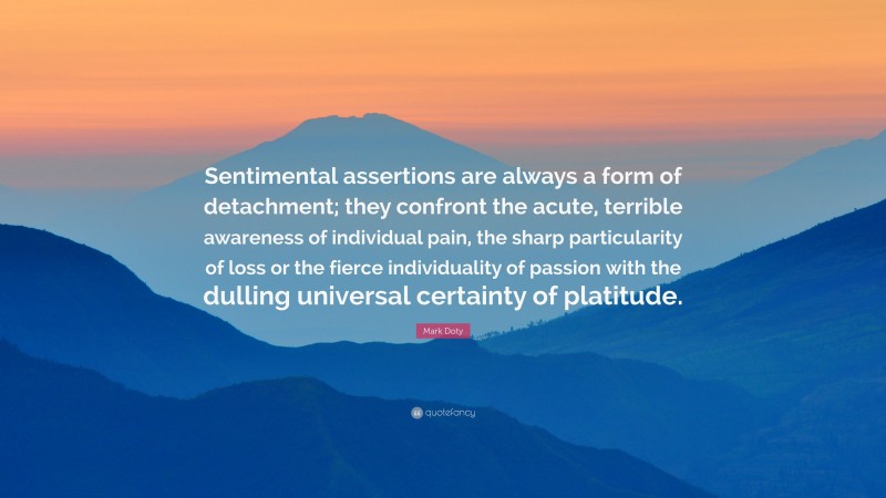 Mark Doty Quote: “Sentimental assertions are always a form of detachment; they confront the acute, terrible awareness of individual pain, the sharp particularity of loss or the fierce individuality of passion with the dulling universal certainty of platitude.”