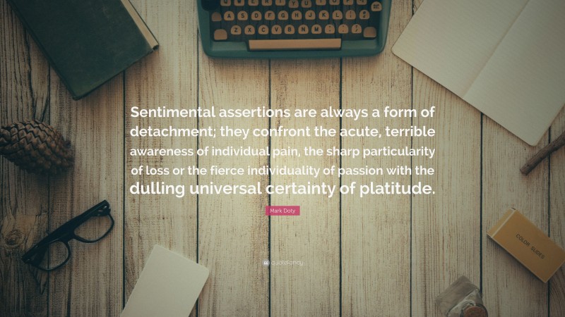 Mark Doty Quote: “Sentimental assertions are always a form of detachment; they confront the acute, terrible awareness of individual pain, the sharp particularity of loss or the fierce individuality of passion with the dulling universal certainty of platitude.”