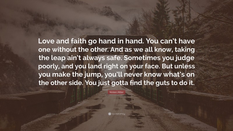 Kirsten Miller Quote: “Love and faith go hand in hand. You can’t have one without the other. And as we all know, taking the leap ain’t always safe. Sometimes you judge poorly, and you land right on your face. But unless you make the jump, you’ll never know what’s on the other side. You just gotta find the guts to do it.”