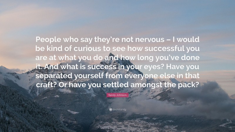 Randy Johnson Quote: “People who say they’re not nervous – I would be kind of curious to see how successful you are at what you do and how long you’ve done it. And what is success in your eyes? Have you separated yourself from everyone else in that craft? Or have you settled amongst the pack?”