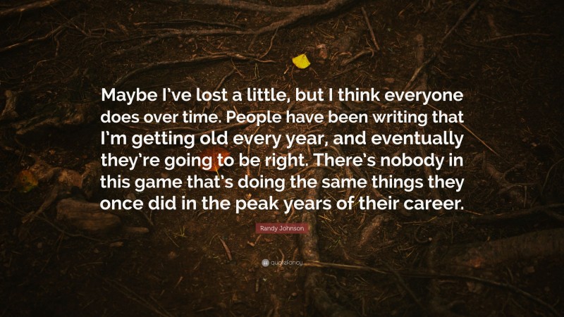 Randy Johnson Quote: “Maybe I’ve lost a little, but I think everyone does over time. People have been writing that I’m getting old every year, and eventually they’re going to be right. There’s nobody in this game that’s doing the same things they once did in the peak years of their career.”
