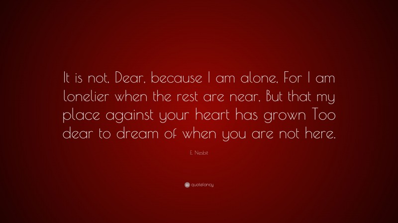 E. Nesbit Quote: “It is not, Dear, because I am alone, For I am lonelier when the rest are near, But that my place against your heart has grown Too dear to dream of when you are not here.”
