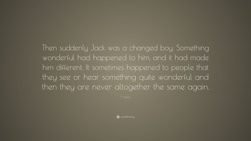E. Nesbit Quote: “Then suddenly Jack was a changed boy. Something wonderful had happened to him, and it had made him different. It sometimes happened to people that they see or hear something quite wonderful and then they are never altogether the same again.”
